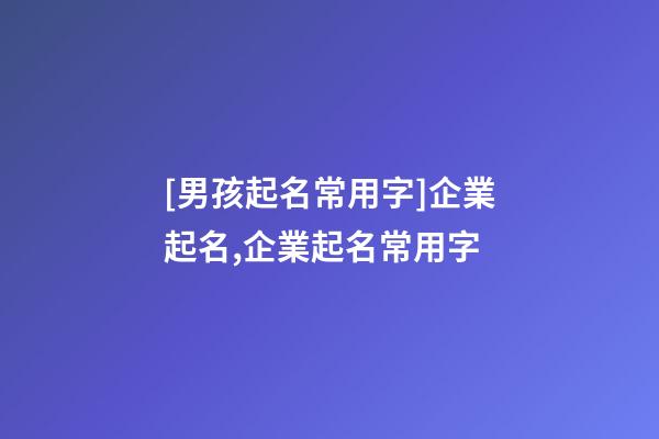 [男孩起名常用字]企業起名,企業起名常用字-第1張-公司起名-玄機派